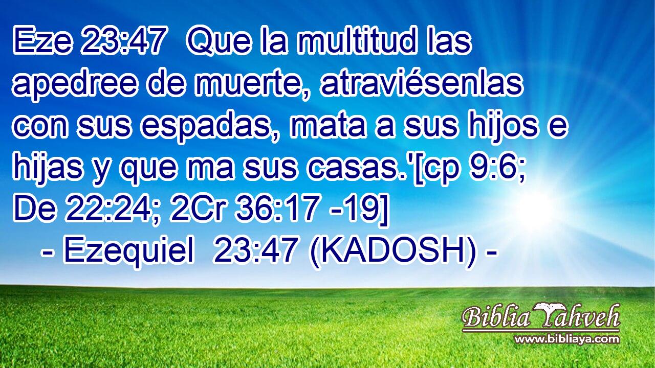  Que la multitud las apedree de muerte, atraviésenlas con sus espadas, mata a sus hijos e hijas y que ma sus casas.'[cp 9:6; De 22:24; 2Cr 36:17 -19] 