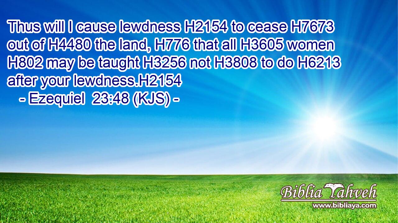Thus will I cause lewdness H2154 to cease H7673 out of H4480 the land, H776 that all H3605 women H802 may be taught H3256 not H3808 to do H6213 after your lewdness.H2154