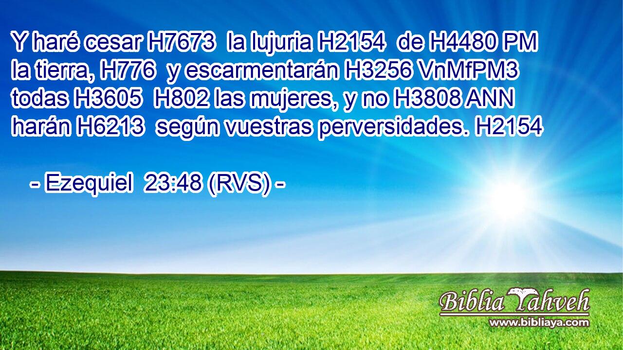 Y haré cesar H7673  la lujuria H2154  de H4480 PM la tierra, H776  y escarmentarán H3256 VnMfPM3 todas H3605  H802 las mujeres, y no H3808 ANN harán H6213  según vuestras perversidades. H2154  