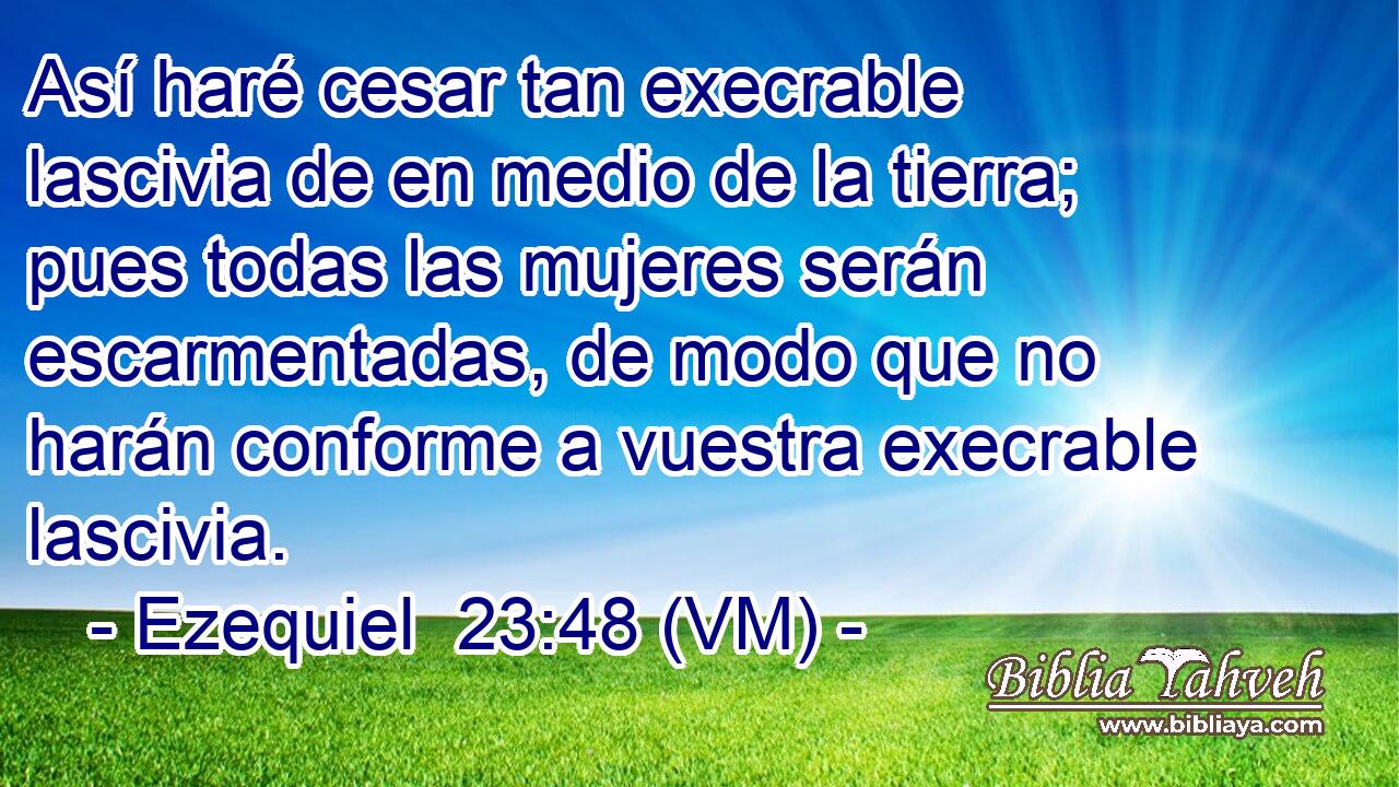  Así haré cesar tan execrable lascivia de en medio de la tierra; pues todas las mujeres serán escarmentadas, de modo que no harán conforme a vuestra execrable lascivia. 