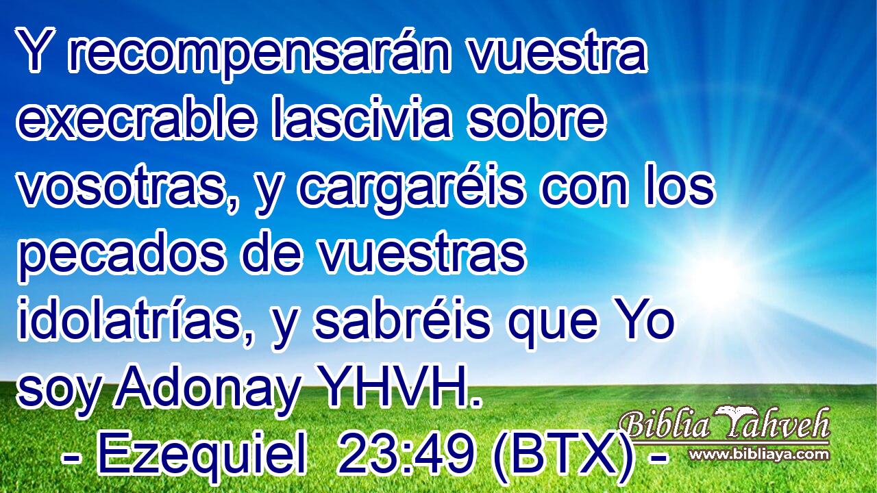 Y recompensarán vuestra execrable lascivia sobre vosotras, y cargaréis con los pecados de vuestras idolatrías, y sabréis que Yo soy Adonay YHVH.