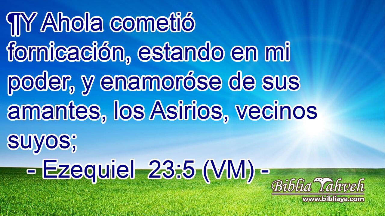  ¶Y Ahola cometió fornicación, estando en mi poder, y enamoróse de sus amantes, los Asirios, vecinos suyos; 