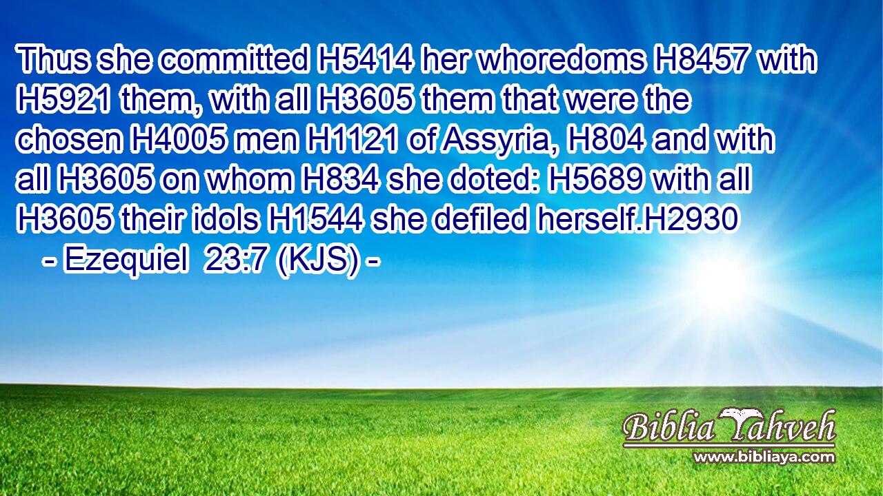 Thus she committed H5414 her whoredoms H8457 with H5921 them, with all H3605 them that were the chosen H4005 men H1121 of Assyria, H804 and with all H3605 on whom H834 she doted: H5689 with all H3605 their idols H1544 she defiled herself.H2930
