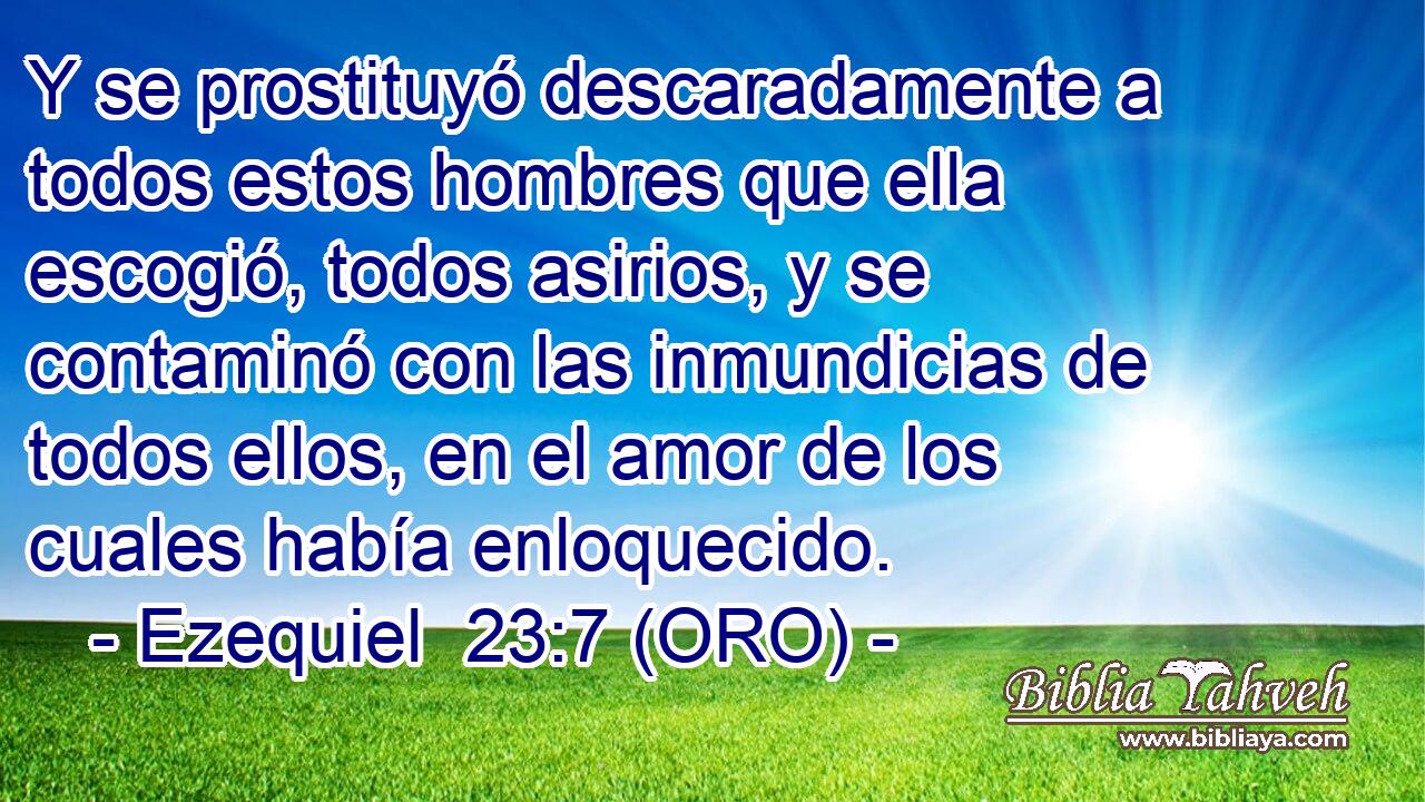  Y se prostituyó descaradamente a todos estos hombres que ella escogió, todos asirios, y se contaminó con las inmundicias de todos ellos, en el amor de los cuales había enloquecido. 