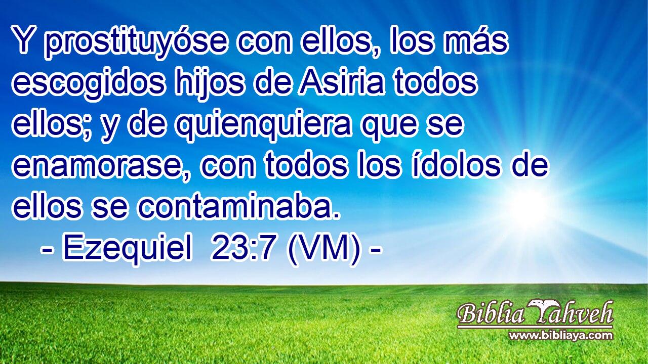  Y prostituyóse con ellos, los más escogidos hijos de Asiria todos ellos; y de quienquiera que se enamorase, con todos los ídolos de ellos se contaminaba. 
