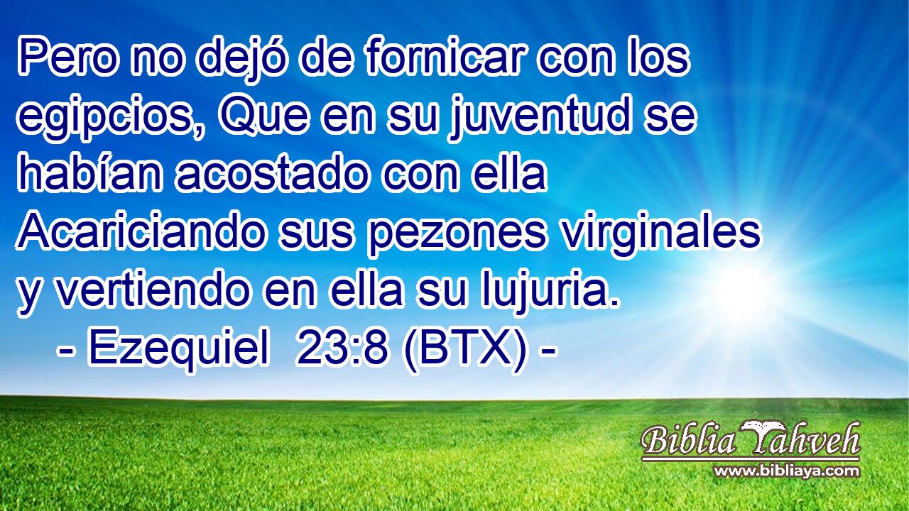 Pero no dejó de fornicar con los egipcios, Que en su juventud se habían acostado con ella Acariciando sus pezones virginales y vertiendo en ella su lujuria.