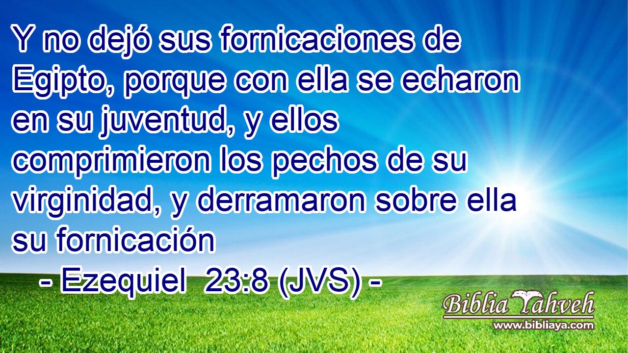 Y no dejó sus fornicaciones de Egipto, porque con ella se echaron en su juventud, y ellos comprimieron los pechos de su virginidad, y derramaron sobre ella su fornicación