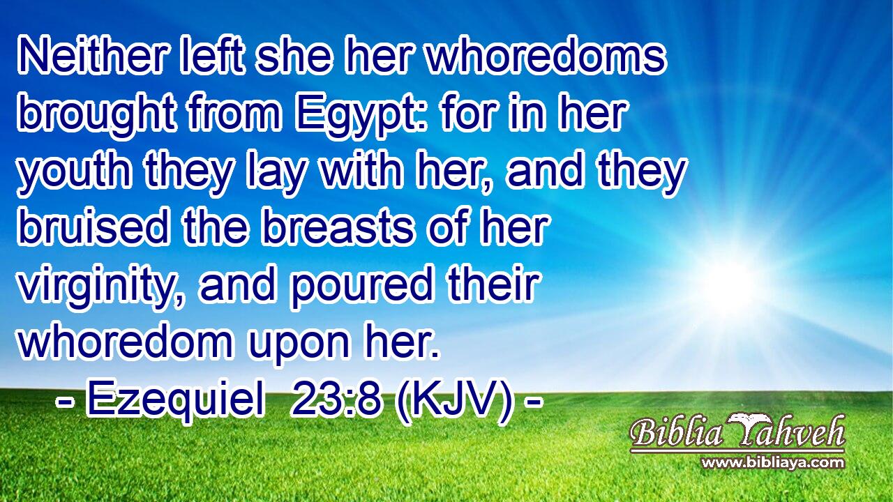 Neither left she her whoredoms brought from Egypt: for in her youth they lay with her, and they bruised the breasts of her virginity, and poured their whoredom upon her.
