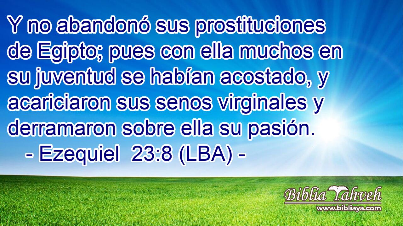 Y no abandonó sus prostituciones de Egipto; pues con ella muchos en su juventud se habían acostado, y acariciaron sus senos virginales y derramaron sobre ella su pasión.