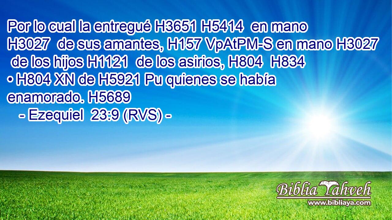Por lo cual la entregué H3651 H5414  en mano H3027  de sus amantes, H157 VpAtPM-S en mano H3027  de los hijos H1121  de los asirios, H804  H834 • H804 XN de H5921 Pu quienes se había enamorado. H5689  