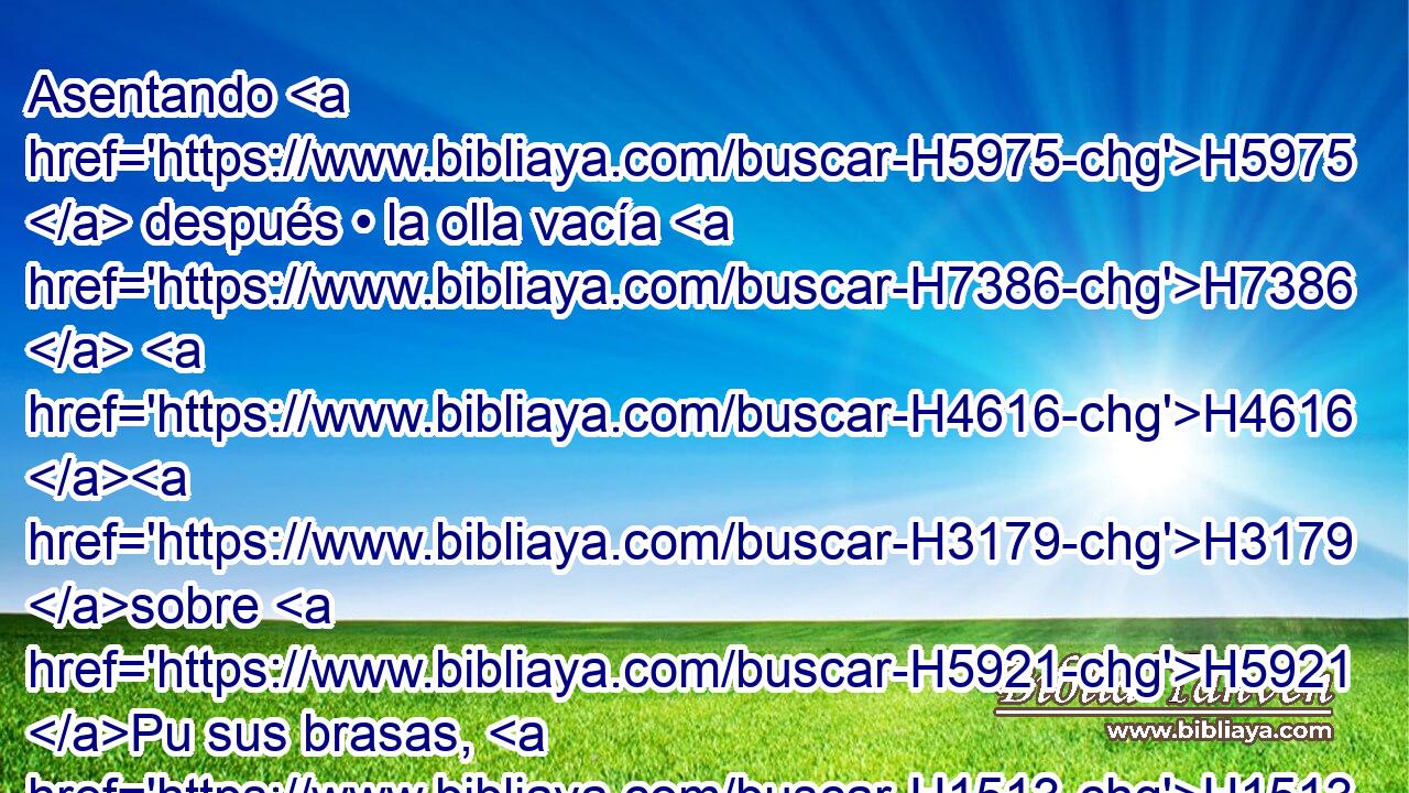Asentando H5975  después • la olla vacía H7386  H4616 H3179 sobre H5921 Pu sus brasas, H1513  para que se caldee, H2552  y se queme H2787  H5178 su fondo, H5153  y se funda H5413  en • H8432 PT ella su suciedad, H2932  y se consuma H8552  su herrumbre. H2457  