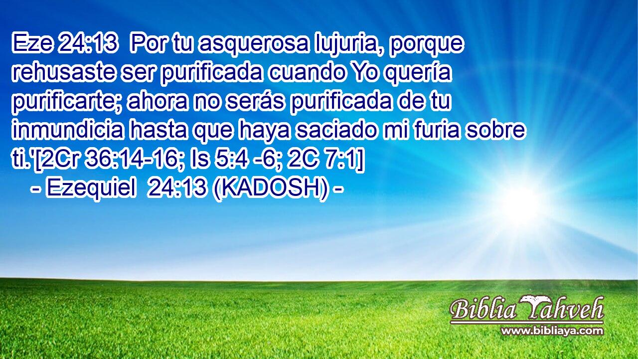  Por tu asquerosa lujuria, porque rehusaste ser purificada cuando Yo quería purificarte; ahora no serás purificada de tu inmundicia hasta que haya saciado mi furia sobre ti.'[2Cr 36:14-16; Is 5:4 -6; 2C 7:1] 