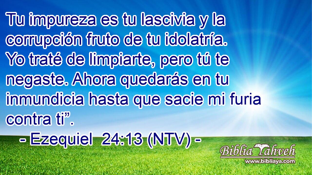 Tu impureza es tu lascivia y la corrupción fruto de tu idolatría. Yo traté de limpiarte, pero tú te negaste. Ahora quedarás en tu inmundicia hasta que sacie mi furia contra ti”.