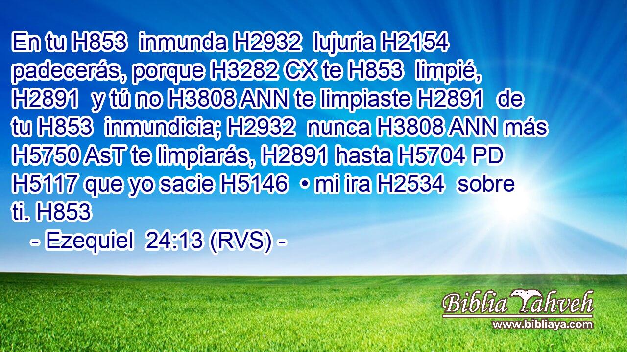 En tu H853  inmunda H2932  lujuria H2154  padecerás, porque H3282 CX te H853  limpié, H2891  y tú no H3808 ANN te limpiaste H2891  de tu H853  inmundicia; H2932  nunca H3808 ANN más H5750 AsT te limpiarás, H2891 hasta H5704 PD H5117 que yo sacie H5146  • mi ira H2534  sobre ti. H853  