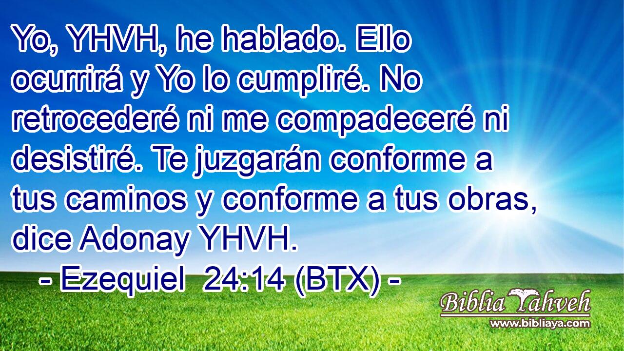 Yo, YHVH, he hablado. Ello ocurrirá y Yo lo cumpliré. No retrocederé ni me compadeceré ni desistiré. Te juzgarán conforme a tus caminos y conforme a tus obras, dice Adonay YHVH.