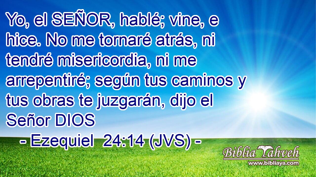 Yo, el SEÑOR, hablé; vine, e hice. No me tornaré atrás, ni tendré misericordia, ni me arrepentiré; según tus caminos y tus obras te juzgarán, dijo el Señor DIOS