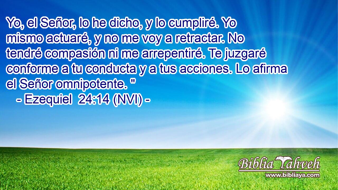  Yo, el Señor, lo he dicho, y lo cumpliré. Yo mismo actuaré, y no me voy a retractar. No tendré compasión ni me arrepentiré. Te juzgaré conforme a tu conducta y a tus acciones. Lo afirma el Señor omnipotente. 