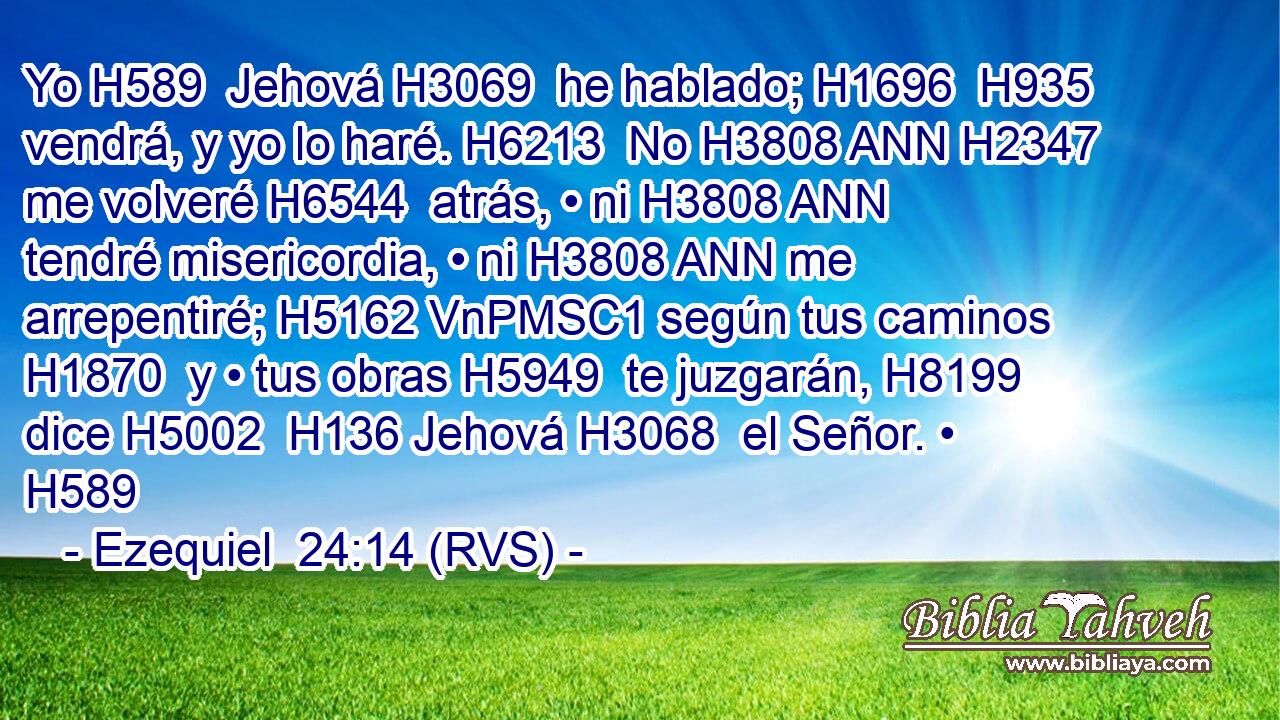 Yo H589  Jehová H3069  he hablado; H1696  H935 vendrá, y yo lo haré. H6213  No H3808 ANN H2347 me volveré H6544  atrás, • ni H3808 ANN tendré misericordia, • ni H3808 ANN me arrepentiré; H5162 VnPMSC1 según tus caminos H1870  y • tus obras H5949  te juzgarán, H8199  dice H5002  H136 Jehová H3068  el Señor. • H589  