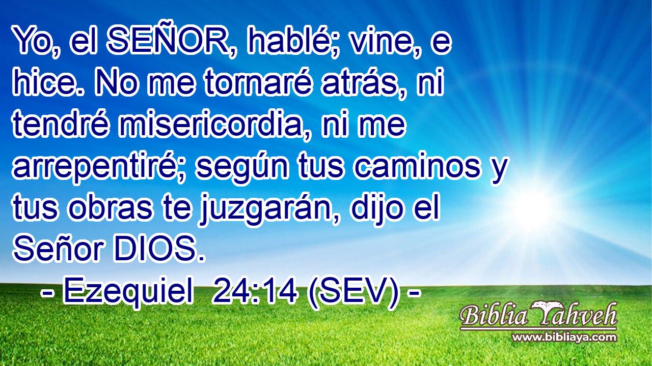 Yo, el SEÑOR, hablé; vine, e hice. No me tornaré atrás, ni tendré misericordia, ni me arrepentiré; según tus caminos y tus obras te juzgarán, dijo el Señor DIOS.