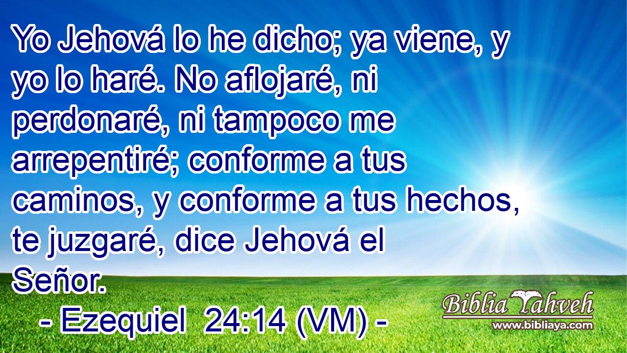  Yo Jehová lo he dicho; ya viene, y yo lo haré. No aflojaré, ni perdonaré, ni tampoco me arrepentiré; conforme a tus caminos, y conforme a tus hechos, te juzgaré, dice Jehová el Señor. 