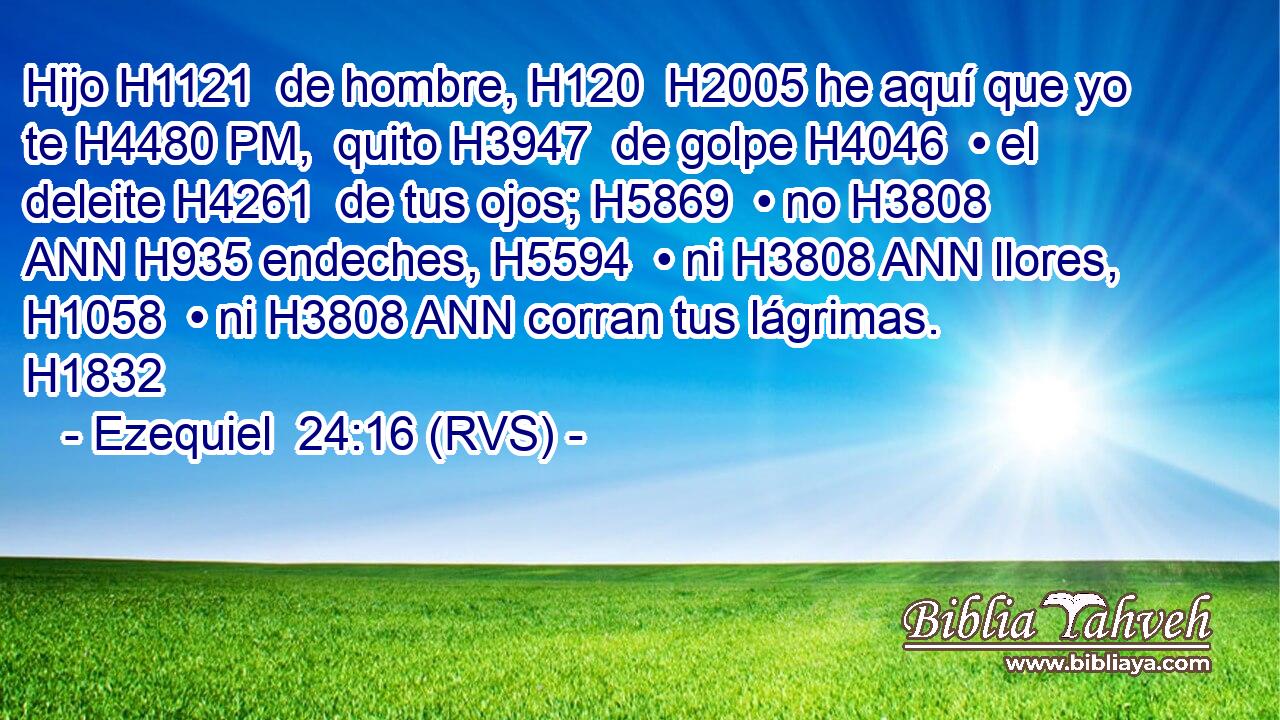 Hijo H1121  de hombre, H120  H2005 he aquí que yo te H4480 PM,  quito H3947  de golpe H4046  • el deleite H4261  de tus ojos; H5869  • no H3808 ANN H935 endeches, H5594  • ni H3808 ANN llores, H1058  • ni H3808 ANN corran tus lágrimas. H1832  