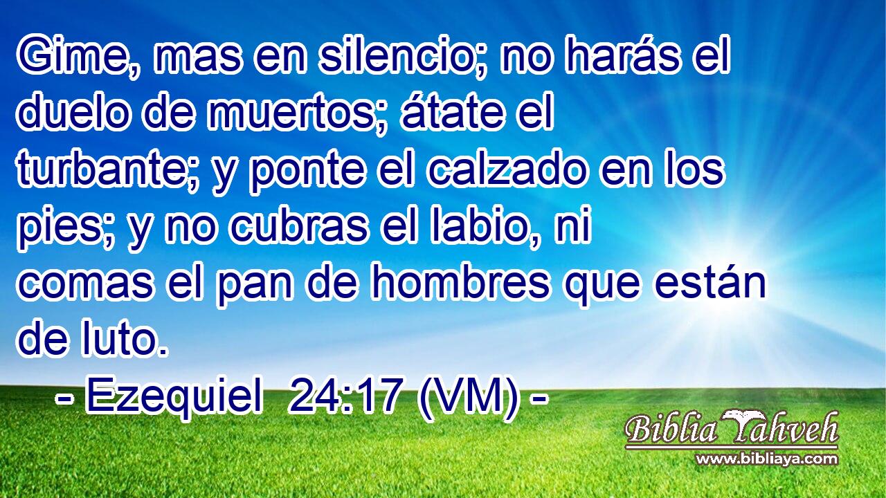  Gime, mas en silencio; no harás el duelo de muertos; átate el turbante; y ponte el calzado en los pies; y no cubras el labio, ni comas el pan de hombres que están de luto. 
