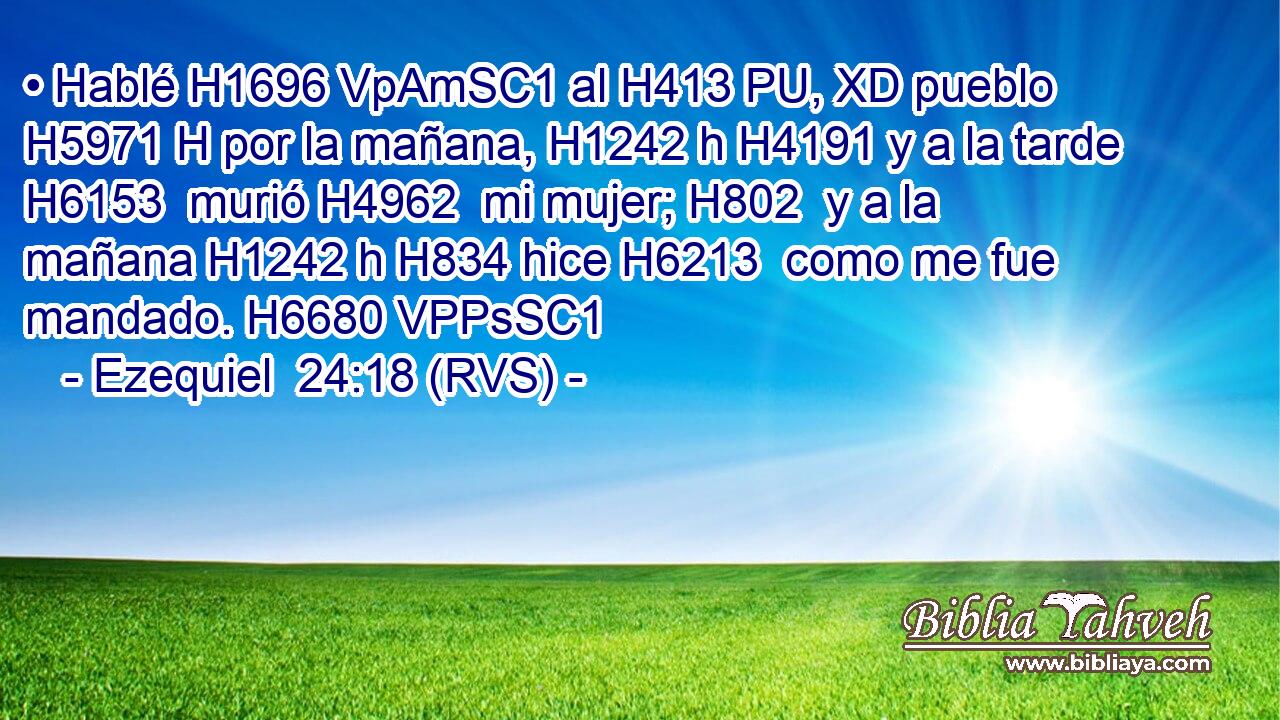 • Hablé H1696 VpAmSC1 al H413 PU, XD pueblo H5971 H por la mañana, H1242 h H4191 y a la tarde H6153  murió H4962  mi mujer; H802  y a la mañana H1242 h H834 hice H6213  como me fue mandado. H6680 VPPsSC1 