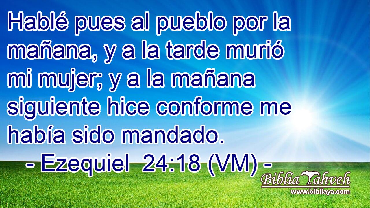  Hablé pues al pueblo por la mañana, y a la tarde murió mi mujer; y a la mañana siguiente hice conforme me había sido mandado. 
