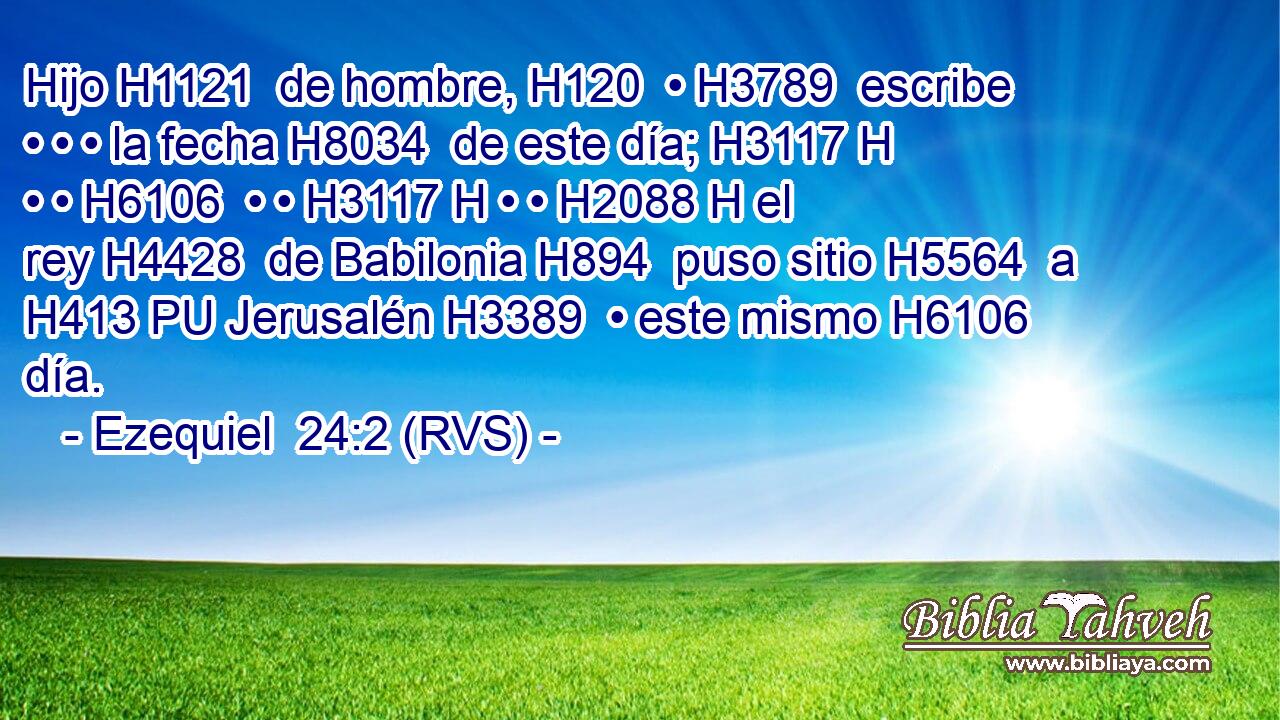 Hijo H1121  de hombre, H120  • H3789  escribe • • • la fecha H8034  de este día; H3117 H • • H6106  • • H3117 H • • H2088 H el rey H4428  de Babilonia H894  puso sitio H5564  a H413 PU Jerusalén H3389  • este mismo H6106  día. 