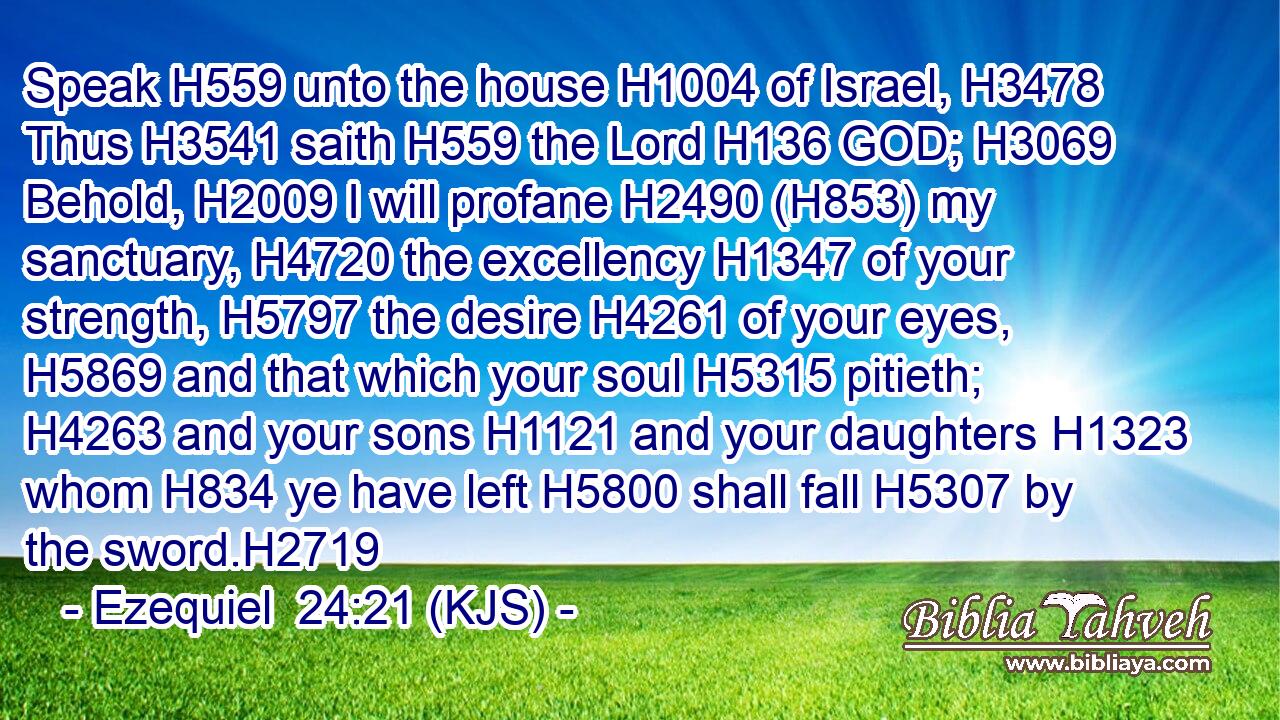 Speak H559 unto the house H1004 of Israel, H3478 Thus H3541 saith H559 the Lord H136 GOD; H3069 Behold, H2009 I will profane H2490 (H853) my sanctuary, H4720 the excellency H1347 of your strength, H5797 the desire H4261 of your eyes, H5869 and that which your soul H5315 pitieth; H4263 and your sons H1121 and your daughters H1323 whom H834 ye have left H5800 shall fall H5307 by the sword.H2719