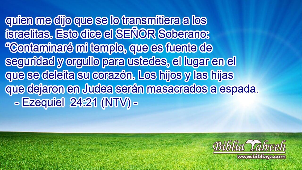 quien me dijo que se lo transmitiera a los israelitas. Esto dice el SEÑOR Soberano: “Contaminaré mi templo, que es fuente de seguridad y orgullo para ustedes, el lugar en el que se deleita su corazón. Los hijos y las hijas que dejaron en Judea serán masacrados a espada.