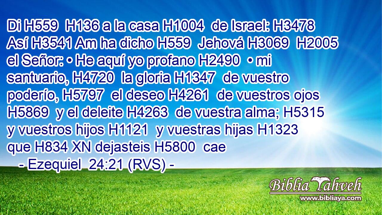 Di H559  H136 a la casa H1004  de Israel: H3478  Así H3541 Am ha dicho H559  Jehová H3069  H2005 el Señor: • He aquí yo profano H2490  • mi santuario, H4720  la gloria H1347  de vuestro poderío, H5797  el deseo H4261  de vuestros ojos H5869  y el deleite H4263  de vuestra alma; H5315  y vuestros hijos H1121  y vuestras hijas H1323  que H834 XN dejasteis H5800  cae