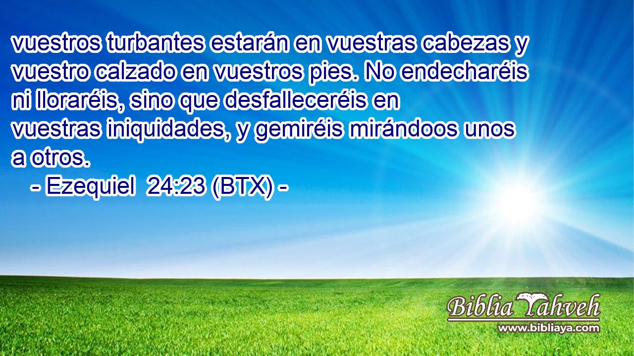 vuestros turbantes estarán en vuestras cabezas y vuestro calzado en vuestros pies. No endecharéis ni lloraréis, sino que desfalleceréis en vuestras iniquidades, y gemiréis mirándoos unos a otros.