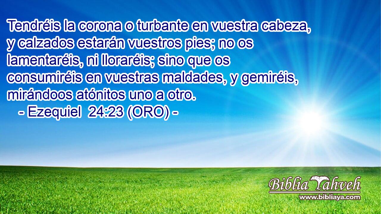  Tendréis la corona o turbante en vuestra cabeza, y calzados estarán vuestros pies; no os lamentaréis, ni lloraréis; sino que os consumiréis en vuestras maldades, y gemiréis, mirándoos atónitos uno a otro. 