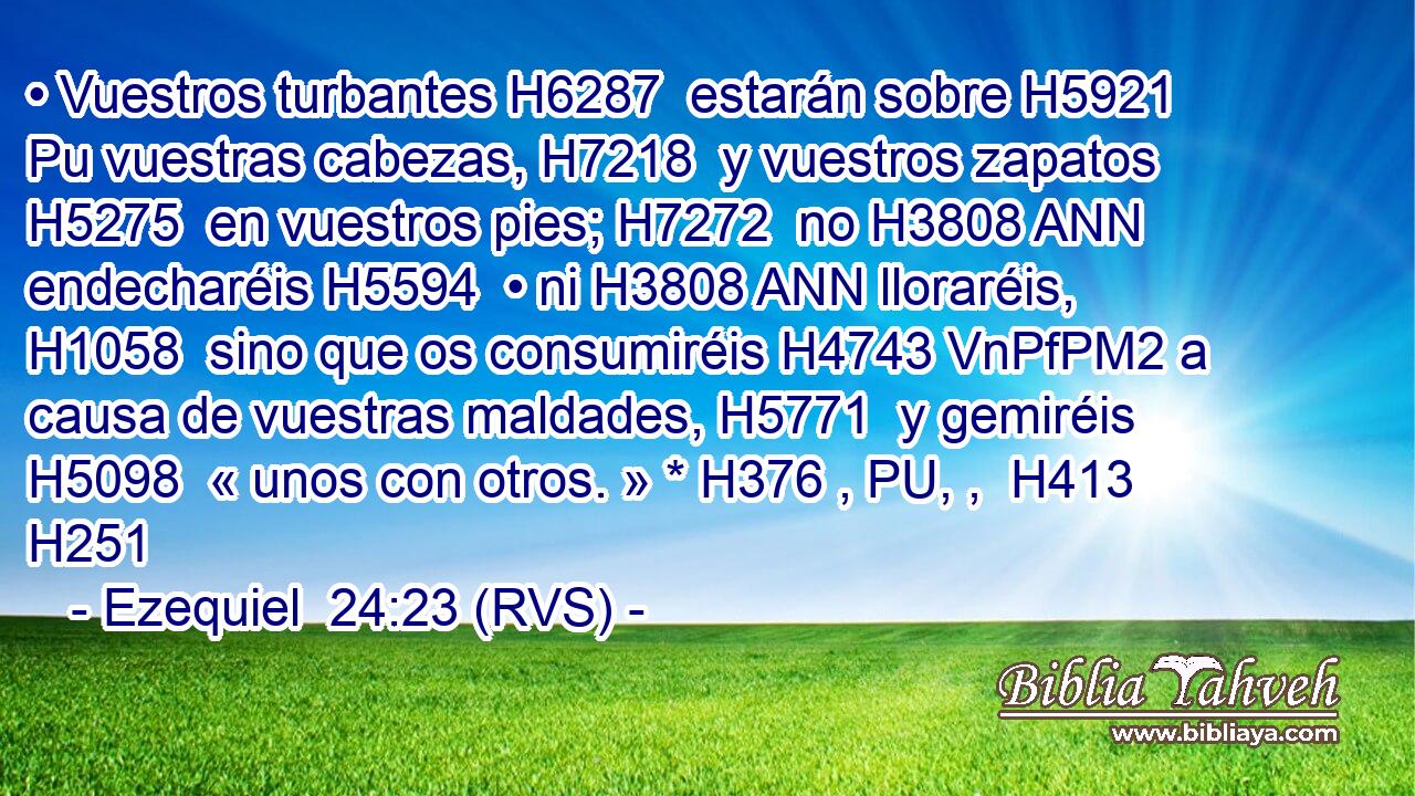 • Vuestros turbantes H6287  estarán sobre H5921 Pu vuestras cabezas, H7218  y vuestros zapatos H5275  en vuestros pies; H7272  no H3808 ANN endecharéis H5594  • ni H3808 ANN lloraréis, H1058  sino que os consumiréis H4743 VnPfPM2 a causa de vuestras maldades, H5771  y gemiréis H5098  « unos con otros. » * H376 , PU, ,  H413 H251 