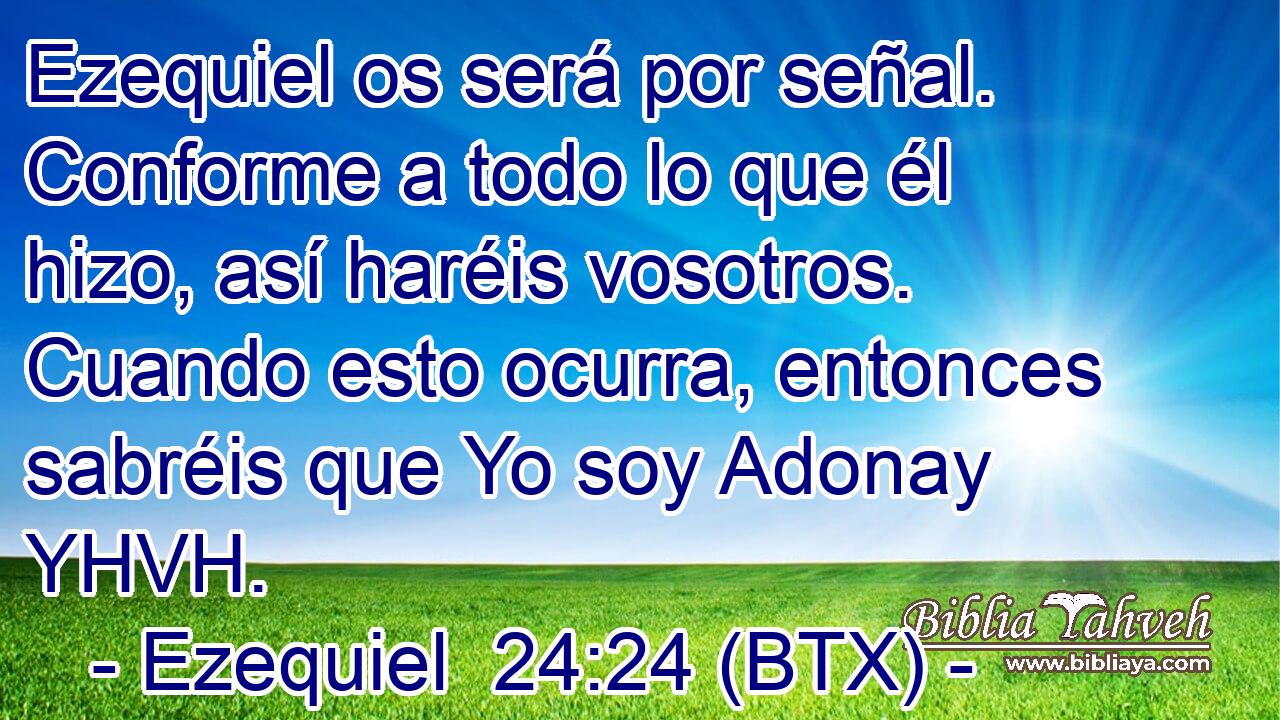 Ezequiel os será por señal. Conforme a todo lo que él hizo, así haréis vosotros. Cuando esto ocurra, entonces sabréis que Yo soy Adonay YHVH.