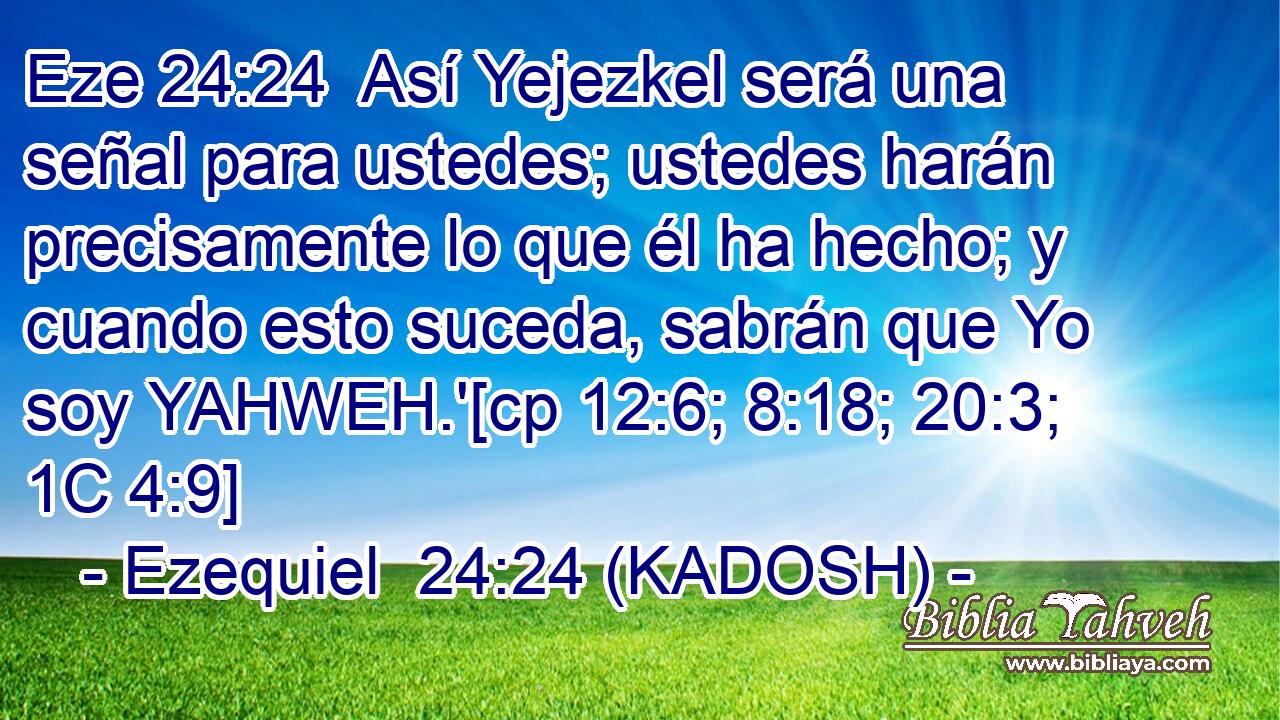  Así Yejezkel será una señal para ustedes; ustedes harán precisamente lo que él ha hecho; y cuando esto suceda, sabrán que Yo soy YAHWEH.'[cp 12:6; 8:18; 20:3; 1C 4:9] 