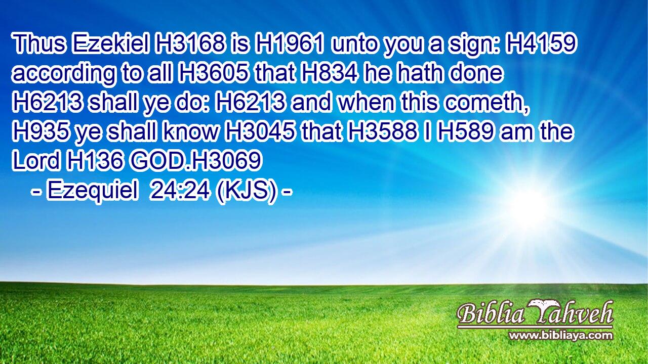 Thus Ezekiel H3168 is H1961 unto you a sign: H4159 according to all H3605 that H834 he hath done H6213 shall ye do: H6213 and when this cometh, H935 ye shall know H3045 that H3588 I H589 am the Lord H136 GOD.H3069