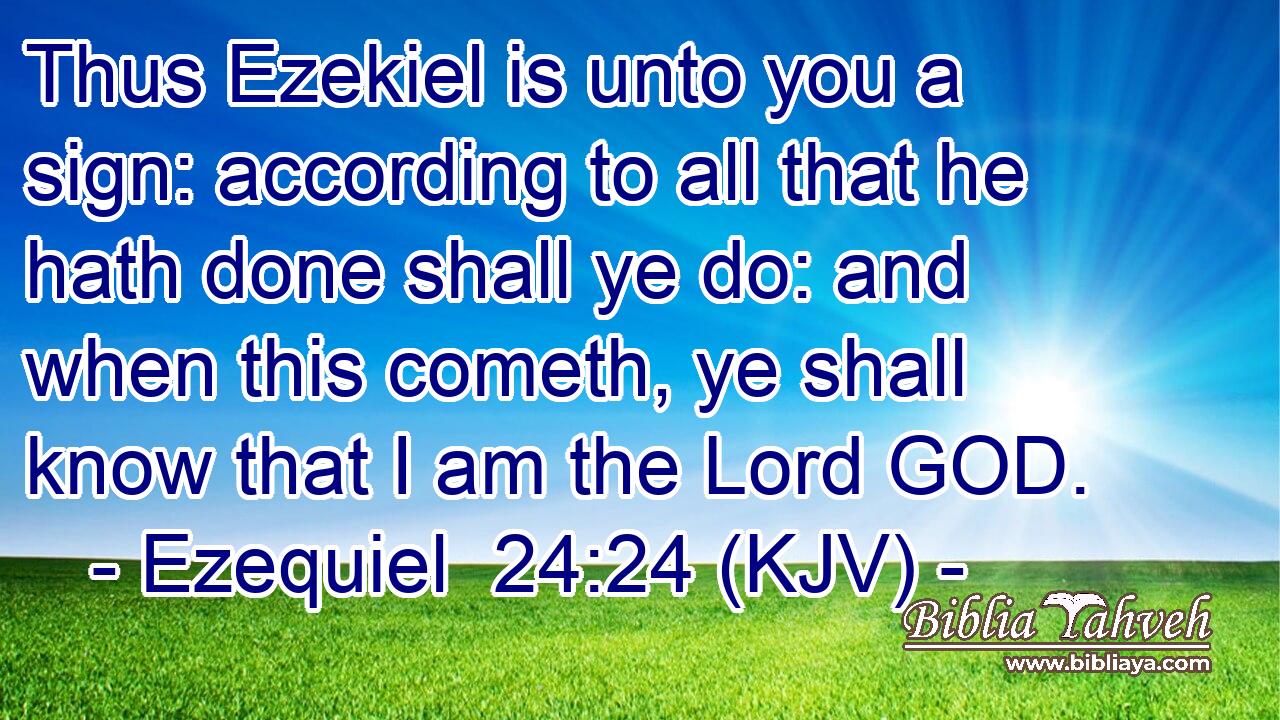 Thus Ezekiel is unto you a sign: according to all that he hath done shall ye do: and when this cometh, ye shall know that I am the Lord GOD.