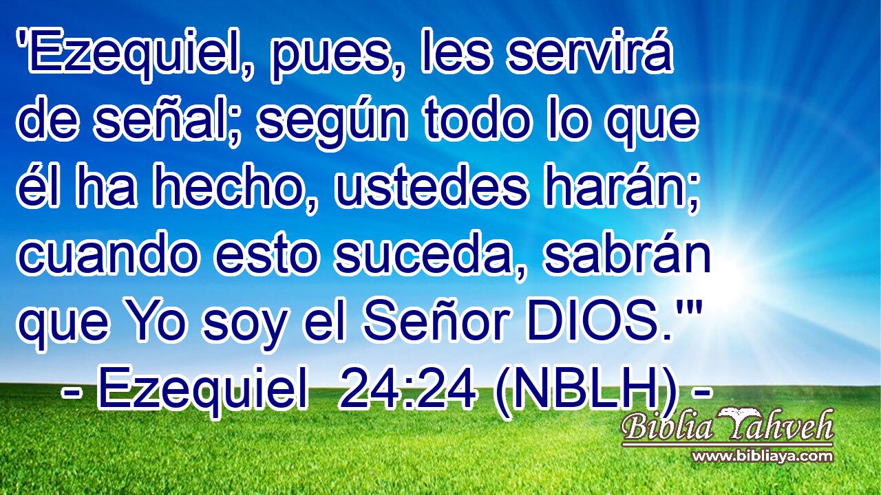  'Ezequiel, pues, les servirá de señal; según todo lo que él ha hecho, ustedes harán; cuando esto suceda, sabrán que Yo soy el Señor DIOS.'