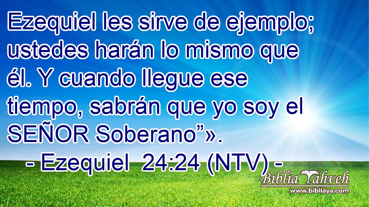 Ezequiel les sirve de ejemplo; ustedes harán lo mismo que él. Y cuando llegue ese tiempo, sabrán que yo soy el SEÑOR Soberano”».