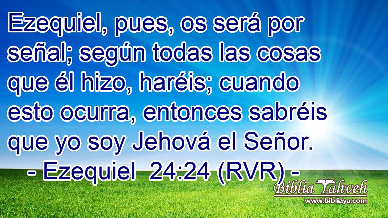 Ezequiel, pues, os será por señal; según todas las cosas que él hizo, haréis; cuando esto ocurra, entonces sabréis que yo soy Jehová el Señor.
