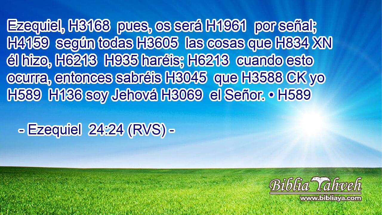 Ezequiel, H3168  pues, os será H1961  por señal; H4159  según todas H3605  las cosas que H834 XN él hizo, H6213  H935 haréis; H6213  cuando esto ocurra, entonces sabréis H3045  que H3588 CK yo H589  H136 soy Jehová H3069  el Señor. • H589  