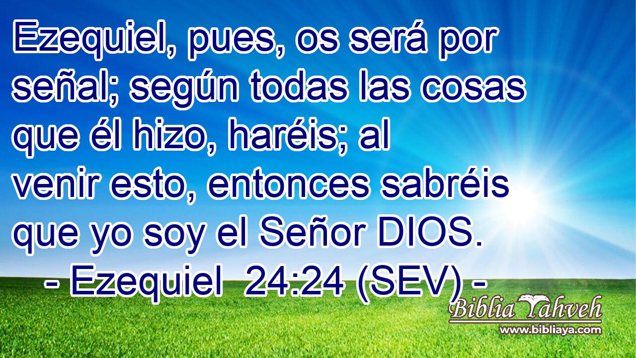 Ezequiel, pues, os será por señal; según todas las cosas que él hizo, haréis; al venir esto, entonces sabréis que yo soy el Señor DIOS.