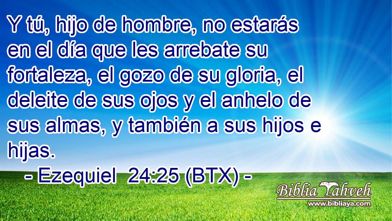 Y tú, hijo de hombre, no estarás en el día que les arrebate su fortaleza, el gozo de su gloria, el deleite de sus ojos y el anhelo de sus almas, y también a sus hijos e hijas.