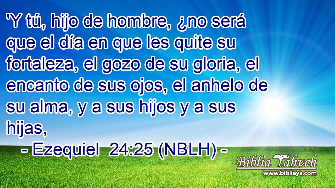  'Y tú, hijo de hombre, ¿no será que el día en que les quite su fortaleza, el gozo de su gloria, el encanto de sus ojos, el anhelo de su alma, y a sus hijos y a sus hijas, 