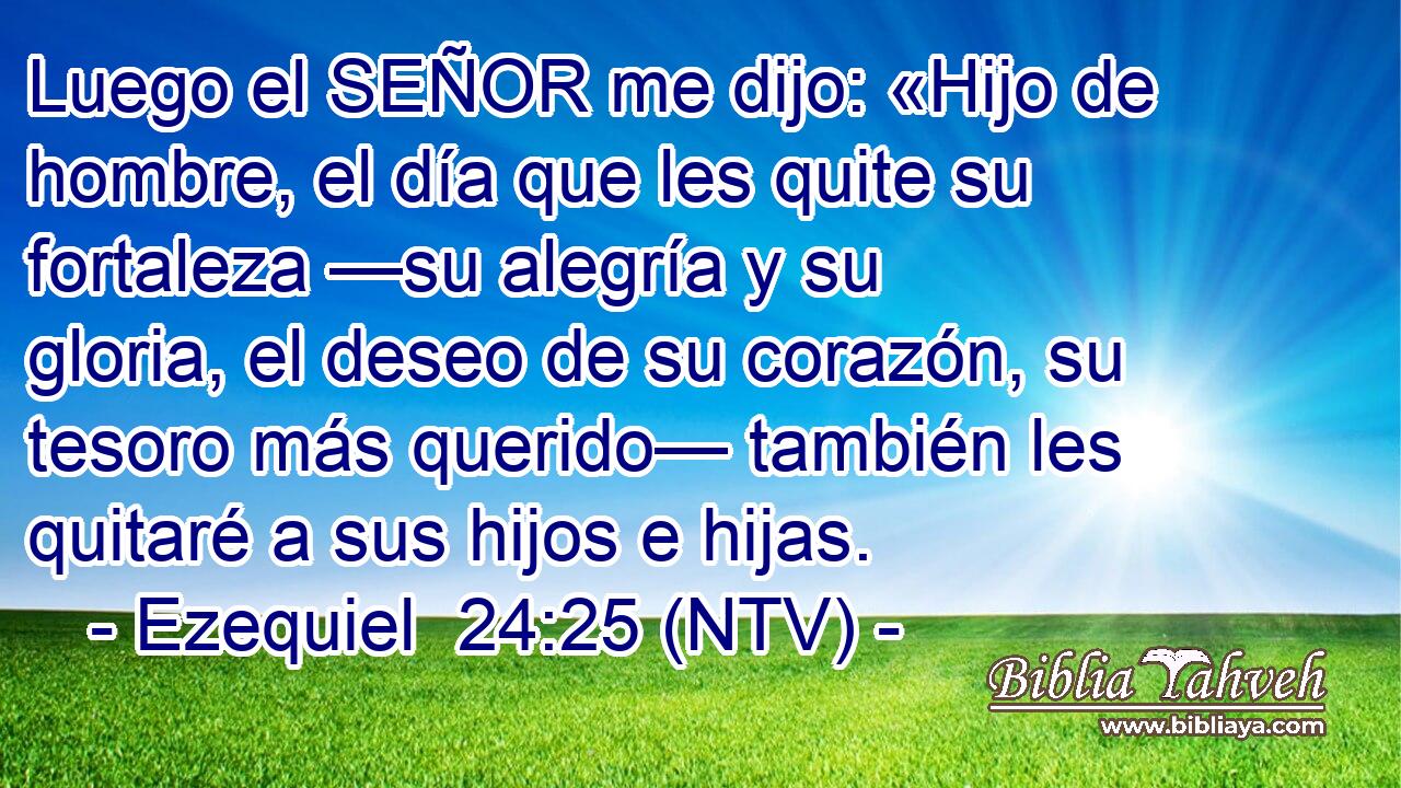 Luego el SEÑOR me dijo: «Hijo de hombre, el día que les quite su fortaleza —su alegría y su gloria, el deseo de su corazón, su tesoro más querido— también les quitaré a sus hijos e hijas.