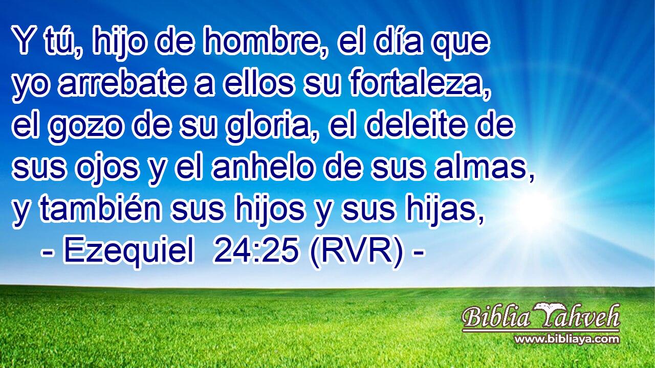 Y tú, hijo de hombre, el día que yo arrebate a ellos su fortaleza, el gozo de su gloria, el deleite de sus ojos y el anhelo de sus almas, y también sus hijos y sus hijas,