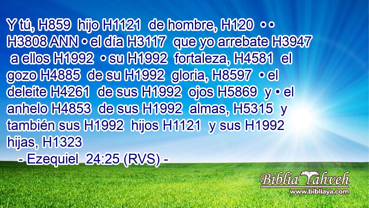 Y tú, H859  hijo H1121  de hombre, H120  • • H3808 ANN • el día H3117  que yo arrebate H3947  a ellos H1992  • su H1992  fortaleza, H4581  el gozo H4885  de su H1992  gloria, H8597  • el deleite H4261  de sus H1992  ojos H5869  y • el anhelo H4853  de sus H1992  almas, H5315  y también sus H1992  hijos H1121  y sus H1992  hijas, H1323  