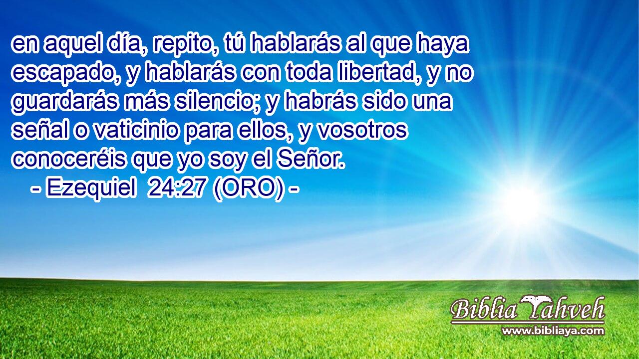  en aquel día, repito, tú hablarás al que haya escapado, y hablarás con toda libertad, y no guardarás más silencio; y habrás sido una señal o vaticinio para ellos, y vosotros conoceréis que yo soy el Señor. 